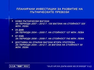 “БЪЛГАРСКИ ДЪРЖАВНИ ЖЕЛЕЗНИЦИ” ЕАД
ПЛАНИРАНИ ИНВЕСТИЦИИ ЗА РАЗВИТИЕ НАПЛАНИРАНИ ИНВЕСТИЦИИ ЗА РАЗВИТИЕ НА
ПЪТНИЧЕСКИТЕ ПРЕВОЗИПЪТНИЧЕСКИТЕ ПРЕВОЗИ
 НОВИ ПЪТНИЧЕСКИ ВАГОНИНОВИ ПЪТНИЧЕСКИ ВАГОНИ
ЗА ПЕРИОДА 2007 – 2012 Г. 130 ВАГОНА НА СТОЙНОСТ 320ЗА ПЕРИОДА 2007 – 2012 Г. 130 ВАГОНА НА СТОЙНОСТ 320
МЛН. ЛЕВАМЛН. ЛЕВА
 25 ДМВ25 ДМВ
ЗА ПЕРИОДА 2004 – 2005 Г. НА СТОЙНОСТ 127 МЛН. ЛЕВАЗА ПЕРИОДА 2004 – 2005 Г. НА СТОЙНОСТ 127 МЛН. ЛЕВА
 87 ЕМВ87 ЕМВ
ЗА ПЕРИОДА 2006 – 2009 Г. НА СТОЙНОСТ 740 МЛН. ЛЕВАЗА ПЕРИОДА 2006 – 2009 Г. НА СТОЙНОСТ 740 МЛН. ЛЕВА
 ДОСТАВКА НА СПАЛНИ ВАГОНИ ВТОРА УПОТРЕБАДОСТАВКА НА СПАЛНИ ВАГОНИ ВТОРА УПОТРЕБА
ЗА ПЕРИОДА 2004 – 2012 Г. 30 ВАГОНА НА СТОЙНОСТ 30ЗА ПЕРИОДА 2004 – 2012 Г. 30 ВАГОНА НА СТОЙНОСТ 30
МЛН. ЛЕВАМЛН. ЛЕВА
 
