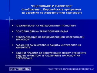 “БЪЛГАРСКИ ДЪРЖАВНИ ЖЕЛЕЗНИЦИ” ЕАД
““ОЦЕЛЯВАНЕ И РАЗВИТИЕ”ОЦЕЛЯВАНЕ И РАЗВИТИЕ”
(съобразена с Европейските приоритети(съобразена с Европейските приоритети
за развитие на железопътния транспорт)за развитие на железопътния транспорт)
 ““СЪЖИВЯВАНЕ” НА ЖЕЛЕЗОПЪТНИЯ ТРАНСПОРТСЪЖИВЯВАНЕ” НА ЖЕЛЕЗОПЪТНИЯ ТРАНСПОРТ
 ПО-ГОЛЯМ ДЯЛ НА ТРАНСПОРТНИЯ ПАЗАРПО-ГОЛЯМ ДЯЛ НА ТРАНСПОРТНИЯ ПАЗАР
 ЛИБЕРАЛИЗАЦИЯ НА МЕЖДУНАРОДНИЯЛИБЕРАЛИЗАЦИЯ НА МЕЖДУНАРОДНИЯ ЖЕЛЕЗОПЪТЕНЖЕЛЕЗОПЪТЕН
ТРАНСПОРТТРАНСПОРТ
 ГАРАНЦИЯ ЗА КАЧЕСТВО И ЗАЩИТА ИНТЕРЕСИТЕ НАГАРАНЦИЯ ЗА КАЧЕСТВО И ЗАЩИТА ИНТЕРЕСИТЕ НА
КЛИЕНТИТЕКЛИЕНТИТЕ
 ЕДИННИ ПРАВИЛА ЗА КОНКУРЕНЦИЯ МЕЖДУ ОТДЕЛНИТЕЕДИННИ ПРАВИЛА ЗА КОНКУРЕНЦИЯ МЕЖДУ ОТДЕЛНИТЕ
ВИДОВЕ ТРАНСПОРТ И РАЗЛИЧНИТЕ ТРАНСПОРТНИВИДОВЕ ТРАНСПОРТ И РАЗЛИЧНИТЕ ТРАНСПОРТНИ
ПРЕВОЗВАЧИПРЕВОЗВАЧИ
 