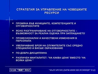 “БЪЛГАРСКИ ДЪРЖАВНИ ЖЕЛЕЗНИЦИ” ЕАД
СТРАТЕГИЯ ЗА УПРАВЛЕНИЕ НА ЧОВЕШКИТЕСТРАТЕГИЯ ЗА УПРАВЛЕНИЕ НА ЧОВЕШКИТЕ
РЕСУРСИРЕСУРСИ
 ПРОМЯНА ВЪВ ФУНКЦИИТЕ, КОМПЕТЕНЦИИТЕПРОМЯНА ВЪВ ФУНКЦИИТЕ, КОМПЕТЕНЦИИТЕ ИИ
ОТГОВОРНОСТИТЕОТГОВОРНОСТИТЕ
 ЯСНО РАЗГРАНИЧАВАНЕ НА ОТГОВОРНОСТИТЕ –ЯСНО РАЗГРАНИЧАВАНЕ НА ОТГОВОРНОСТИТЕ –
ВЪЗМОЖНОСТ ЗА РЕАЛНА ОЦЕНКА ПРИ ЗАПЛАЩАНЕТОВЪЗМОЖНОСТ ЗА РЕАЛНА ОЦЕНКА ПРИ ЗАПЛАЩАНЕТО
 ПРОФЕСИОНАЛНИ И КАЧЕСТВЕНИ ИЗМЕНЕНИЯ ВПРОФЕСИОНАЛНИ И КАЧЕСТВЕНИ ИЗМЕНЕНИЯ В
ПЕРСОНАЛАПЕРСОНАЛА
 УВЕЛИЧАВАНЕ БРОЯ НА СЛУЖИТЕЛИТЕ СЪС СРЕДНОУВЕЛИЧАВАНЕ БРОЯ НА СЛУЖИТЕЛИТЕ СЪС СРЕДНО
СПЕЦИАЛНО И ВИСШЕ ОБРАЗОВАНИЕСПЕЦИАЛНО И ВИСШЕ ОБРАЗОВАНИЕ
 ПО-ДОБРА ДИСЦИПЛИНАПО-ДОБРА ДИСЦИПЛИНА
 РАЗЛИЧЕН МАНТАЛИТЕТ: “НА КАКВА ЦЕНА”РАЗЛИЧЕН МАНТАЛИТЕТ: “НА КАКВА ЦЕНА” ВМЕСТО “НАВМЕСТО “НА
ВСЯКА ЦЕНА “ВСЯКА ЦЕНА “
 