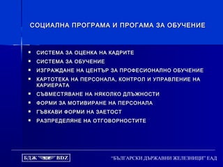 “БЪЛГАРСКИ ДЪРЖАВНИ ЖЕЛЕЗНИЦИ” ЕАД
СОЦИАЛНА ПРОГРАМА И ПРОГАМА ЗА ОБУЧЕНИЕСОЦИАЛНА ПРОГРАМА И ПРОГАМА ЗА ОБУЧЕНИЕ
 СИСТЕМА ЗА ОЦЕНКА НА КАДРИТЕСИСТЕМА ЗА ОЦЕНКА НА КАДРИТЕ
 СИСТЕМА ЗА ОБУЧЕНИЕСИСТЕМА ЗА ОБУЧЕНИЕ
 ИЗГРАЖДАНЕ НА ЦЕНТЪР ЗА ПРОФЕСИОНАЛНО ОБУЧЕНИЕИЗГРАЖДАНЕ НА ЦЕНТЪР ЗА ПРОФЕСИОНАЛНО ОБУЧЕНИЕ
 КАРТОТЕКА НА ПЕРСОНАЛА, КОНТРОЛ И УПРАВЛЕНИЕ НАКАРТОТЕКА НА ПЕРСОНАЛА, КОНТРОЛ И УПРАВЛЕНИЕ НА
КАРИЕРАТАКАРИЕРАТА
 СЪВМЕСТЯВАНЕ НА НЯКОЛКО ДЛЪЖНОСТИСЪВМЕСТЯВАНЕ НА НЯКОЛКО ДЛЪЖНОСТИ
 ФОРМИ ЗА МОТИВИРАНЕ НА ПЕРСОНАЛАФОРМИ ЗА МОТИВИРАНЕ НА ПЕРСОНАЛА
 ГЪВКАВИ ФОРМИ НА ЗАЕТОСТГЪВКАВИ ФОРМИ НА ЗАЕТОСТ
 РАЗПРЕДЕЛЯНЕ НА ОТГОВОРНОСТИТЕРАЗПРЕДЕЛЯНЕ НА ОТГОВОРНОСТИТЕ
 