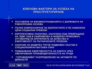 “БЪЛГАРСКИ ДЪРЖАВНИ ЖЕЛЕЗНИЦИ” ЕАД
КЛЮЧОВИ ФАКТОРИ ЗА УСПЕХА НАКЛЮЧОВИ ФАКТОРИ ЗА УСПЕХА НА
ПРЕСТРУКТУРИРАНЕПРЕСТРУКТУРИРАНЕ
 ПОСТАВЯНЕ НА ВЗАИМООТНОШЕНИЯТА С ДЪРЖАВАТА НАПОСТАВЯНЕ НА ВЗАИМООТНОШЕНИЯТА С ДЪРЖАВАТА НА
РАВНОПРАВНА ОСНОВАРАВНОПРАВНА ОСНОВА
 ПЪЛНО КОМПЕНСИРАНЕ НА БЕЗПЛАТНИТЕ И ПО НАМАЛЕНИПЪЛНО КОМПЕНСИРАНЕ НА БЕЗПЛАТНИТЕ И ПО НАМАЛЕНИ
ЦЕНИ СОЦИАЛНИ ПРЕВОЗИЦЕНИ СОЦИАЛНИ ПРЕВОЗИ
 КОРПОРАТИВНА ПОЛИТИКА, НАСОЧЕНА КЪМ ПРЕВРЪЩАНЕКОРПОРАТИВНА ПОЛИТИКА, НАСОЧЕНА КЪМ ПРЕВРЪЩАНЕ
НА “БДЖ” ЕАД В СЪВРЕМЕНЕН И МОДЕРЕН ПРЕВОЗВАЧ,НА “БДЖ” ЕАД В СЪВРЕМЕНЕН И МОДЕРЕН ПРЕВОЗВАЧ,
ОТГОВАРЯЩ НА КРИТЕРИИТЕ ЗА КАЧЕСТВО ИОТГОВАРЯЩ НА КРИТЕРИИТЕ ЗА КАЧЕСТВО И
ЕФЕКТИВНОСТ НА ПЪТНИЧЕСКИТЕ ПРЕВОЗИЕФЕКТИВНОСТ НА ПЪТНИЧЕСКИТЕ ПРЕВОЗИ
 НАЛИЧИЕ НА МОДЕРЕН ТЯГОВ ПОДВИЖЕН СЪСТАВ ИНАЛИЧИЕ НА МОДЕРЕН ТЯГОВ ПОДВИЖЕН СЪСТАВ И
СПЕЦИАЛИЗИРАН ВАГОНЕН ПАРКСПЕЦИАЛИЗИРАН ВАГОНЕН ПАРК
 ПОВИШАВАНЕ ЕФЕКТИВНОСТТА НА РАБОТА ЧРЕЗПОВИШАВАНЕ ЕФЕКТИВНОСТТА НА РАБОТА ЧРЕЗ
УВЕЛИЧАВАНЕ ПРОИЗВОДИТЕЛНОСТТА НА ТРУДАУВЕЛИЧАВАНЕ ПРОИЗВОДИТЕЛНОСТТА НА ТРУДА
 ““СПРАВЕДЛИВО” РАЗПРЕДЕЛЕНИЕ НА АКТИВИТЕ ПОСПРАВЕДЛИВО” РАЗПРЕДЕЛЕНИЕ НА АКТИВИТЕ ПО
ДЕЙНОСТИДЕЙНОСТИ
 