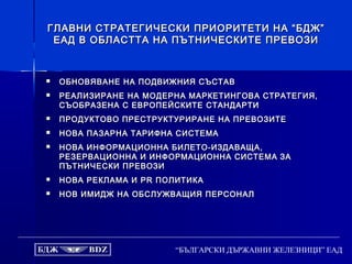 “БЪЛГАРСКИ ДЪРЖАВНИ ЖЕЛЕЗНИЦИ” ЕАД
ГЛАВНИ СТРАТЕГИЧЕСКИ ПРИОРИТЕТИ НА “БДЖ”ГЛАВНИ СТРАТЕГИЧЕСКИ ПРИОРИТЕТИ НА “БДЖ”
ЕАД В ОБЛАСТТА НА ПЪТНИЧЕСКИТЕ ПРЕВОЗИЕАД В ОБЛАСТТА НА ПЪТНИЧЕСКИТЕ ПРЕВОЗИ
 ОБНОВЯВАНЕ НА ПОДВИЖНИЯ СЪСТАВОБНОВЯВАНЕ НА ПОДВИЖНИЯ СЪСТАВ
 РЕАЛИЗИРАНЕ НА МОДЕРНА МАРКЕТИНГОВА СТРАТЕГИЯ,РЕАЛИЗИРАНЕ НА МОДЕРНА МАРКЕТИНГОВА СТРАТЕГИЯ,
СЪОБРАЗЕНА С ЕВРОПЕЙСКИТЕ СТАНДАРТИСЪОБРАЗЕНА С ЕВРОПЕЙСКИТЕ СТАНДАРТИ
 ПРОДУКТОВО ПРЕСТРУКТУРИРАНЕ НА ПРЕВОЗИТЕПРОДУКТОВО ПРЕСТРУКТУРИРАНЕ НА ПРЕВОЗИТЕ
 НОВА ПАЗАРНА ТАРИФНА СИСТЕМАНОВА ПАЗАРНА ТАРИФНА СИСТЕМА
 НОВА ИНФОРМАЦИОННА БИЛЕТО-ИЗДАВАЩА,НОВА ИНФОРМАЦИОННА БИЛЕТО-ИЗДАВАЩА,
РЕЗЕРВАЦИОННА И ИНФОРМАЦИОННА СИСТЕМАРЕЗЕРВАЦИОННА И ИНФОРМАЦИОННА СИСТЕМА ЗАЗА
ПЪТНИЧЕСКИ ПРЕВОЗИПЪТНИЧЕСКИ ПРЕВОЗИ
 НОВА РЕКЛАМА ИНОВА РЕКЛАМА И PRPR ПОЛИТИКАПОЛИТИКА
 НОВ ИМИДЖ НА ОБСЛУЖВАЩИЯ ПЕРСОНАЛНОВ ИМИДЖ НА ОБСЛУЖВАЩИЯ ПЕРСОНАЛ
 
