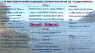 Beach School
‘The best classroom and the richest cupboard is roofed only by the sky' - Margaret McMillan
Introduction
Providing the best possible early years
experience is a constant quest. As research and
knowledge progresses, we must adapt to
provide our children with the opportunities that
fit their individual and ever changing needs.
We champion individual
thinking. We need to create minds that are
independent, active, problem solving
individuals who want to explore, invent and take
on challenges. This can be done through
adventure learning in the form of beach
school.
With 11,000 miles of coastline around the
British Isles there is plenty of space for all of us.
Ethos
Beach school is a branch from Forest School which
originated in Scandinavia in 1980. The ethos and beliefs
around Forest School can be transferred seamlessly to
Beach school.
The need for outdoor learning environments is growing as
towns and cities become more populated and children
spend more time inside. Our next generation are losing
the valuable skills gained from being apart of the natural
environment and belonging to a community. As this
change happens we must incorporate the outdoors into
out daily practice.
Benefits
In line with the Early Years Foundation Stage (DfE, 2014) and
the ethos of Margaret McMillan we must provide children with
outdoor space daily (Pound 2005).
Adventure learning reinforces;
• Independence
• Self-esteem,
• Team building skills
• Social skills
• Pride
• Confidence (Knight, 2013).
These outdoor classrooms provide endless changing resources
and allow children a sense of freedom, a sense of
independence, whilst providing them with life skills.
An outdoor space has so much more to offer than a
concrete playground.
Method
All of the Early Years Foundation Stage (DfE, 2014) can be incorporated through
careful planning and the correct training. It is likely that all development,
particularly the Overarching Principles of the EYFS will be achieved sooner in
an outdoor environment.
A common fear of adventure learning is the risk involved in such an
unpredictable environment. Appropriate training and risk assessments allow
practitioners to evaluate and minimise risk, enhancing the benefits for
children. This can be seen as ‘risk-benefit analysis’ (Barry, Hodgon 2011).
A challenging outdoor environment is proven to support mental health and
ability to cope with challenges later in life. This decreases depression and
antisocial behaviour whilst enhancing overall well-being (Randall 2010).
Conclusion
Think of your favourite childhood memory. It is
likely that it took place in an outdoor environment
where all of your senses where stimulated.
In a time where sky lines are being closed in with
buildings and children’s horizons narrowed by
computer screens its more important than ever to
ensure children experience that sense of space and
freedom we all remember from when we where
younger.
With the suitable training and a passion for child
development the children in your care can benefit
from the above.
Put yourself in their shoes, where do you think
they’d rather be, stuck inside four walls, or
exploring shells beside the sea.
Reference
Knight, S. 2009 Forest Schools and Outdoor Learning in the Early
Years. London, Sage
Department for Education (DfE). (2014) Early Years Foundation
Stage. London: DfE
Fisher, J (1996) Starting From The Child. Buckingham: OUP
Randall ,W, Chair (2010) Time for change in outdoor Learning.
English Outdoor Council. England
Barry M, Hodgon C (2011) Adventure education, an introduction.
Oxton: Routledge
Pound, D. (2005) How Children Learn. London: Step Forward
Publishing Limited
Bruce, T (1991) Time To Play In Early Childhood Education.
London: Sage
Isabelle Marston, 2016
 