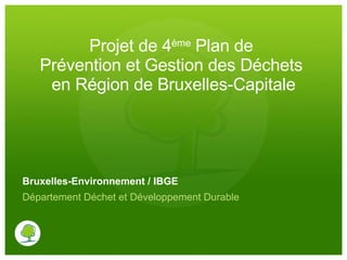 Projet de 4 ème  Plan de  Prévention et Gestion des Déchets  en Région de Bruxelles-Capitale Bruxelles-Environnement / IBGE Département Déchet et Développement Durable 