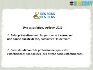 Une association, créée en 2012
 Aider préventivement les personnes à conserver
une bonne qualité de vie, notamment les femmes
 Créer des débouchés professionnels pour des
esthéticiennes spécialisées (des psycho socio esthéticiennes)
 