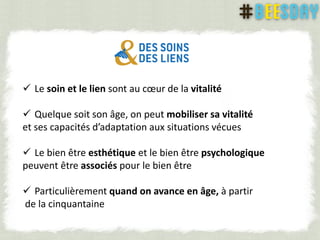  Le soin et le lien sont au cœur de la vitalité
 Quelque soit son âge, on peut mobiliser sa vitalité
et ses capacités d’adaptation aux situations vécues
 Le bien être esthétique et le bien être psychologique
peuvent être associés pour le bien être
 Particulièrement quand on avance en âge, à partir
de la cinquantaine
 