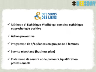  Méthode d’ Esthétique Vitalité qui combine esthétique
et psychologie positive
 Action préventive
 Programme de 4/6 séances en groupe de 8 femmes
 Service marchand (business plan)
 Plateforme de service et de parcours /qualification
professionnels
 