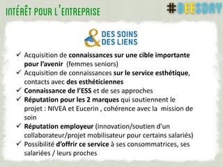  Acquisition de connaissances sur une cible importante
pour l’avenir (femmes seniors)
 Acquisition de connaissances sur le service esthétique,
contacts avec des esthéticiennes
 Connaissance de l’ESS et de ses approches
 Réputation pour les 2 marques qui soutiennent le
projet : NIVEA et Eucerin , cohérence avec la mission de
soin
 Réputation employeur (innovation/soutien d’un
collaborateur/projet mobilisateur pour certains salariés)
 Possibilité d’offrir ce service à ses consommatrices, ses
salariées / leurs proches
’
 