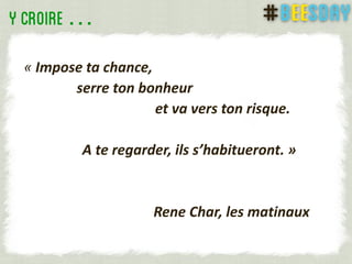 …
« Impose ta chance,
serre ton bonheur
et va vers ton risque.
A te regarder, ils s’habitueront. »
Rene Char, les matinaux
 