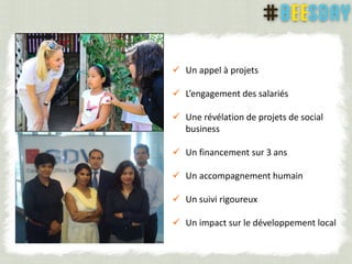  Un appel à projets
 L’engagement des salariés
 Une révélation de projets de social
business
 Un financement sur 3 ans
 Un accompagnement humain
 Un suivi rigoureux
 Un impact sur le développement local
 