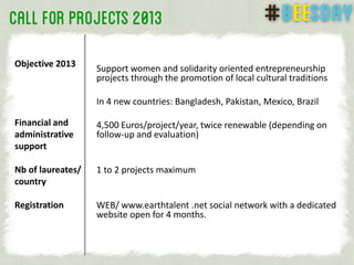 Support women and solidarity oriented entrepreneurship
projects through the promotion of local cultural traditions
In 4 new countries: Bangladesh, Pakistan, Mexico, Brazil
4,500 Euros/project/year, twice renewable (depending on
follow-up and evaluation)
1 to 2 projects maximum
WEB/ www.earthtalent .net social network with a dedicated
website open for 4 months.
Objective 2013
Financial and
administrative
support
Nb of laureates/
country
Registration
 