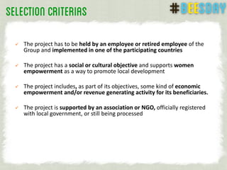 The project has to be held by an employee or retired employee of the
Group and implemented in one of the participating countries
 The project has a social or cultural objective and supports women
empowerment as a way to promote local development
 The project includes, as part of its objectives, some kind of economic
empowerment and/or revenue generating activity for its beneficiaries.
 The project is supported by an association or NGO, officially registered
with local government, or still being processed
 