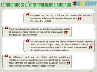 Ce projet est né de la volonté de trouver des solutions
innovantes à des problématiques d’emploi local
Christine Brun, EIDRA
’
6
Nous travaillons pour aboutir à un modèle économique viable
et à des prix encore moins élevés pour les plus pauvres
Eric Lesueur, Veolia Grameen
De plus en plus ce seront des petites initiatives locales, menées
avec un souci d’impact réél, qui feront tâche d’huile et qui
seront un moteur efficace dans la lutte contre la pauvreté
Benoît Genuini, Passerelles Numériques
La différence, c’est que nos clients sont les salariés en
insertion et que les dividendes ne remontent pas au Groupe.
Nous sommes une société commerciale à but non lucratif
Jean-François Connan, Réseau Adecco Insertion
 