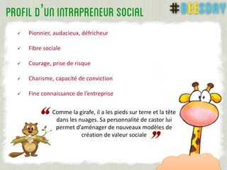 ’
 Pionnier, audacieux, défricheur
 Fibre sociale
 Courage, prise de risque
 Charisme, capacité de conviction
 Fine connaissance de l’entreprise
7
Comme la girafe, il a les pieds sur terre et la tête
dans les nuages. Sa personnalité de castor lui
permet d’aménager de nouveaux modèles de
création de valeur sociale
 