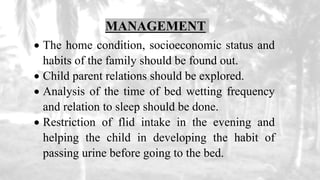 MANAGEMENT
 The home condition, socioeconomic status and
habits of the family should be found out.
 Child parent relations should be explored.
 Analysis of the time of bed wetting frequency
and relation to sleep should be done.
 Restriction of flid intake in the evening and
helping the child in developing the habit of
passing urine before going to the bed.
 