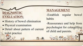 DIAGNOSTIC
EVALUATION:
 History of bowel elimination
 Physical examination
 Detail about pattern of current
toilet practice
MANAGEMENT
-Establish regular bowel
habits
-Reassurance and help from
psychologist for counselling
of child and parents.
 