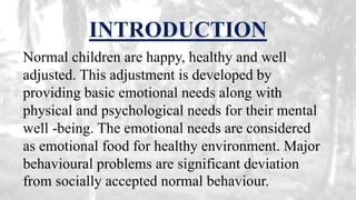 INTRODUCTION
Normal children are happy, healthy and well
adjusted. This adjustment is developed by
providing basic emotional needs along with
physical and psychological needs for their mental
well -being. The emotional needs are considered
as emotional food for healthy environment. Major
behavioural problems are significant deviation
from socially accepted normal behaviour.
 