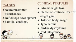 CAUSES
 Neurotransmitter
disturbances
 Deficit ego development
 Familial conflicts.
CLINICAL FEATURES
 Extreme wight loss
 Intense or irrational fear of
weight gain
 Distorted body image
 Hypothermia
 Cardiac dysrhythmia
 Cold intolerance
 