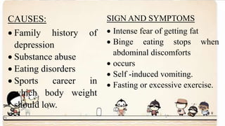 CAUSES:
 Family history of
depression
 Substance abuse
 Eating disorders
 Sports career in
which body weight
should low.
SIGN AND SYMPTOMS
 Intense fear of getting fat
 Binge eating stops when
abdominal discomforts
 occurs
 Self -induced vomiting.
 Fasting or excessive exercise.
 