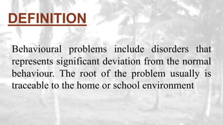 DEFINITION
Behavioural problems include disorders that
represents significant deviation from the normal
behaviour. The root of the problem usually is
traceable to the home or school environment
 