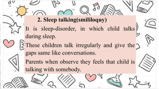 2. Sleep talking(smililoquy)
It is sleep-disorder, in which child talks
during sleep.
These children talk irregularly and give the
gaps same like conversations.
Parents when observe they feels that child is
talking with somebody.
 