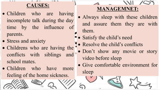 CAUSES:
 Children who are having
incomplete talk during the day
time by the influence of
parents.
 Stress and anxiety
 Childrens who are having the
conflicts with siblings and
school mates.
 Children who have more
feeling of the home sickness.
MANAGEMNET:
 Always sleep with these children
and assure them they are with
them.
 Satisfy the child’s need
 Resolve the child’s conflicts
 Don’t show any movie or story
video before sleep
 Give comfortable environment for
sleep
 