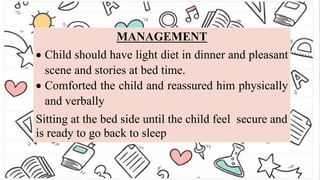 MANAGEMENT
 Child should have light diet in dinner and pleasant
scene and stories at bed time.
 Comforted the child and reassured him physically
and verbally
Sitting at the bed side until the child feel secure and
is ready to go back to sleep
 