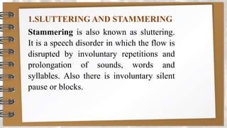 1.SLUTTERING AND STAMMERING
Stammering is also known as sluttering.
It is a speech disorder in which the flow is
disrupted by involuntary repetitions and
prolongation of sounds, words and
syllables. Also there is involuntary silent
pause or blocks.
 