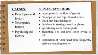 CAUSES:
 Developmental
factors
 Neurogenic
factors
 Psychological
factors
SIGN AND SYMPTOMS:
 Interruption in the flow of speech
 Prolongation and repetition of words
 Child may have hesitation
 Problems in starting a word or phrase
 Speech may come out in spurts
 Trembling lips and jaws when trying to
talk.
 Interjection of ‘uhm’ used more frequently
before attempting to utter
 