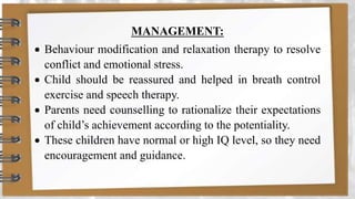 MANAGEMENT:
 Behaviour modification and relaxation therapy to resolve
conflict and emotional stress.
 Child should be reassured and helped in breath control
exercise and speech therapy.
 Parents need counselling to rationalize their expectations
of child’s achievement according to the potentiality.
 These children have normal or high IQ level, so they need
encouragement and guidance.
 
