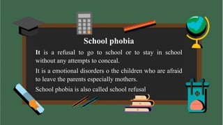 School phobia
It is a refusal to go to school or to stay in school
without any attempts to conceal.
It is a emotional disorders o the children who are afraid
to leave the parents especially mothers.
School phobia is also called school refusal
 