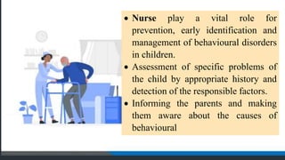  Nurse play a vital role for
prevention, early identification and
management of behavioural disorders
in children.
 Assessment of specific problems of
the child by appropriate history and
detection of the responsible factors.
 Informing the parents and making
them aware about the causes of
behavioural
 