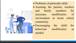  Problems of particular child.
 Assisting the parents, teachers
and family members for
necessary modification of
environment at home school
community.
 Encouraging the child for
behaviour modification as
needed.
 