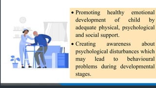  Promoting healthy emotional
development of child by
adequate physical, psychological
and social support.
 Creating awareness about
psychological disturbances which
may lead to behavioural
problems during developmental
stages.
 