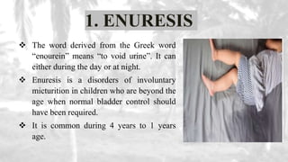 1. ENURESIS
 The word derived from the Greek word
“enourein” means “to void urine”. It can
either during the day or at night.
 Enuresis is a disorders of involuntary
micturition in children who are beyond the
age when normal bladder control should
have been required.
 It is common during 4 years to 1 years
age.
 