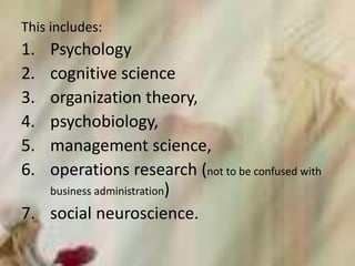 This includes:
1. Psychology
2. cognitive science
3. organization theory,
4. psychobiology,
5. management science,
6. operations research (not to be confused with
business administration)
7. social neuroscience.
 