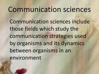 Communication sciences
Communication sciences include
those fields which study the
communication strategies used
by organisms and its dynamics
between organisms in an
environment
 