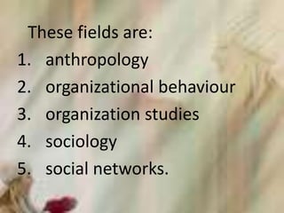 These fields are:
1. anthropology
2. organizational behaviour
3. organization studies
4. sociology
5. social networks.
 