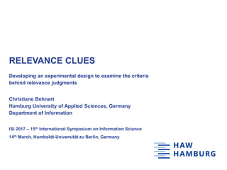 RELEVANCE CLUES
Developing an experimental design to examine the criteria
behind relevance judgments
Christiane Behnert
Hamburg University of Applied Sciences, Germany
Department of Information
ISI 2017 – 15th International Symposium on Information Science
14th March, Humboldt-Universität zu Berlin, Germany
 