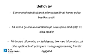 Behov av
-  Samordnad och förbättrad information för att kunna guida
besökarna rätt
-  Att kunna ge och få information på olika språk med hjälp av
olika medier
-  Förändrad utformning av kallelserna, t ex med information på
olika språk och att poängtera mottagning/avdelning framför
byggnad
 