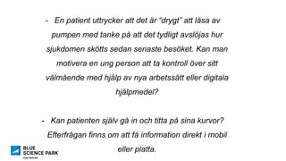 -  En patient uttrycker att det är “drygt” att läsa av
pumpen med tanke på att det tydligt avslöjas hur
sjukdomen skötts sedan senaste besöket. Kan man
motivera en ung person att ta kontroll över sitt
välmående med hjälp av nya arbetssätt eller digitala
hjälpmedel?
-  Kan patienten själv gå in och titta på sina kurvor?
Efterfrågan finns om att få information direkt i mobil
eller platta.
 