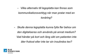 -  Vilka alternativ till legoplatta kan finnas som
kommunikationsverktyg när man pratar med en
tonåring?
-  Skulle denna legoplatta kunna fylla fler behov om
den digitaliseras och används på annat medium?
Vad händer på kort och lång sikt om patienten inte
äter frukost eller inte tar sin insulindos tex?
 