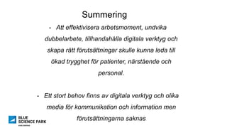 Summering
-  Att effektivisera arbetsmoment, undvika
dubbelarbete, tillhandahålla digitala verktyg och
skapa rätt förutsättningar skulle kunna leda till
ökad trygghet för patienter, närstående och
personal.
-  Ett stort behov finns av digitala verktyg och olika
media för kommunikation och information men
förutsättningarna saknas
 
