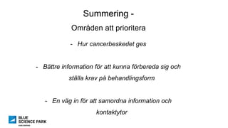 Summering -
Områden att prioritera
-  Hur cancerbeskedet ges
-  Bättre information för att kunna förbereda sig och
ställa krav på behandlingsform
-  En väg in för att samordna information och
kontaktytor
 