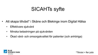 SICAHTs syfte
•  Att skapa tillväxt* i Skåne och Blekinge inom Digital Hälsa
•  Effektivare sjukvård
•  Minska belastningen på sjukvården
•  Ökad vård- och omsorgskvalitet för patienter (och anhöriga)
*Tillväxt = fler jobb
 
