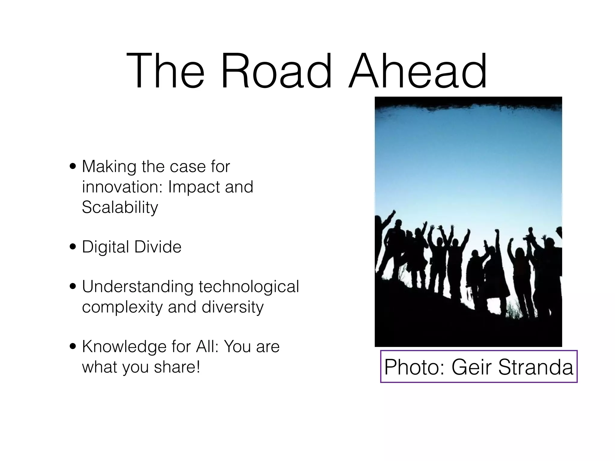 The Road Ahead
• Making the case for
  innovation: Impact and
  Scalability

• Digital Divide

• Understanding technological
  complexity and diversity

• Knowledge for All: You are
  what you share!               Photo: Geir Stranda
 