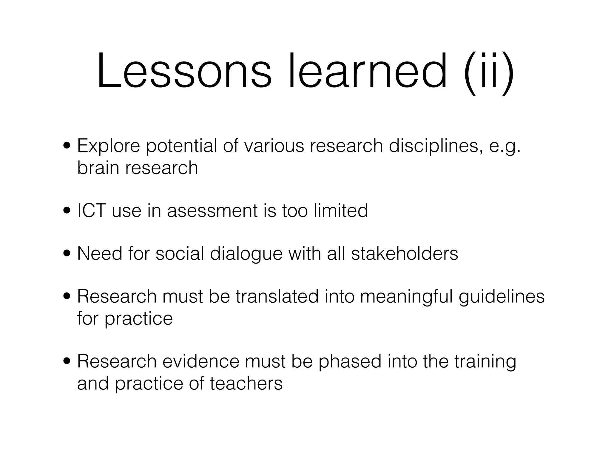 Lessons learned (ii)
• Explore potential of various research disciplines, e.g.
  brain research

• ICT use in asessment is too limited

• Need for social dialogue with all stakeholders

• Research must be translated into meaningful guidelines
  for practice

• Research evidence must be phased into the training
  and practice of teachers
 