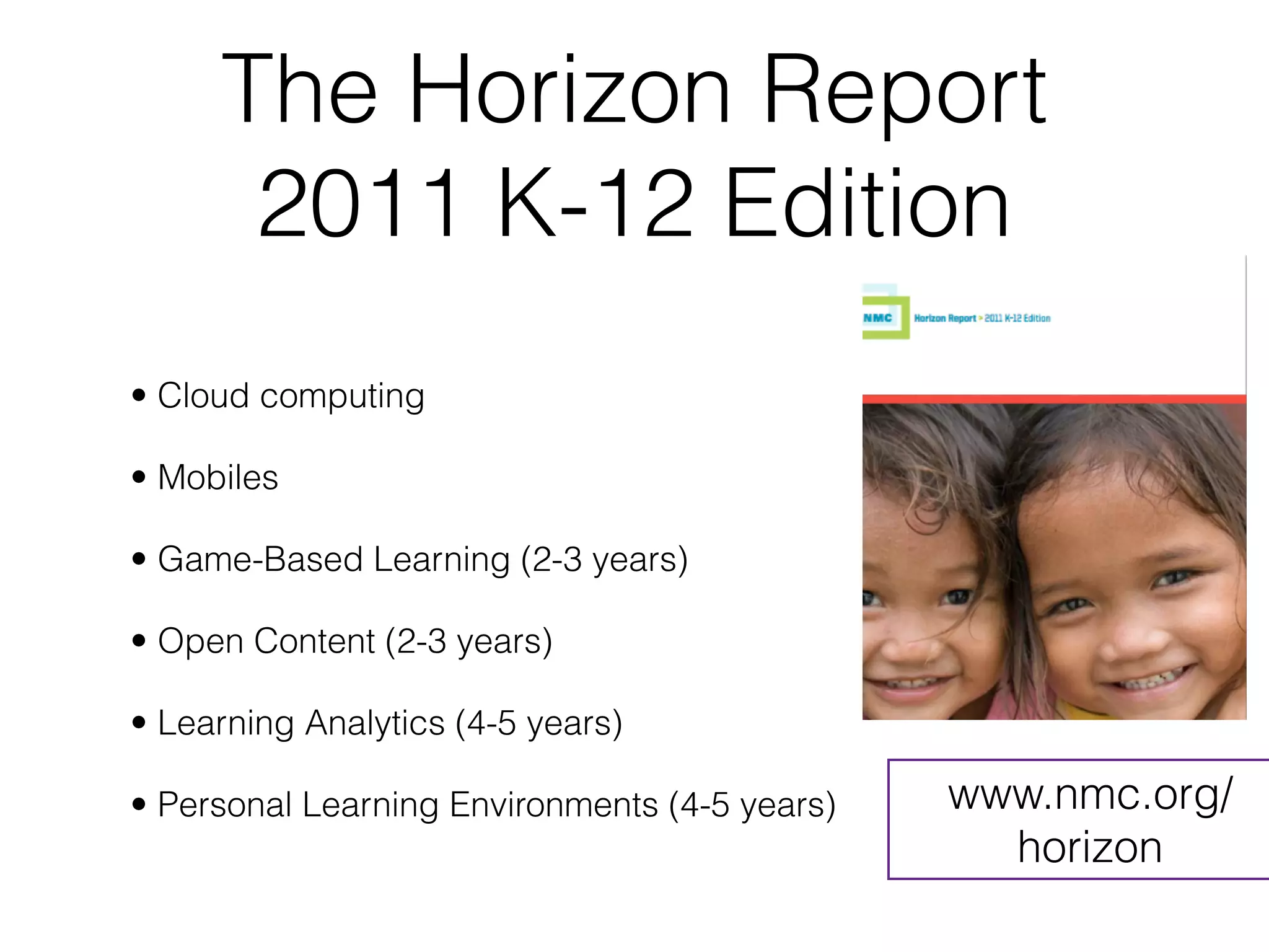 The Horizon Report
      2011 K-12 Edition
• Cloud computing 

• Mobiles

• Game-Based Learning (2-3 years)

• Open Content (2-3 years)

• Learning Analytics (4-5 years)

• Personal Learning Environments (4-5 years)   www.nmc.org/
                                                 horizon
 