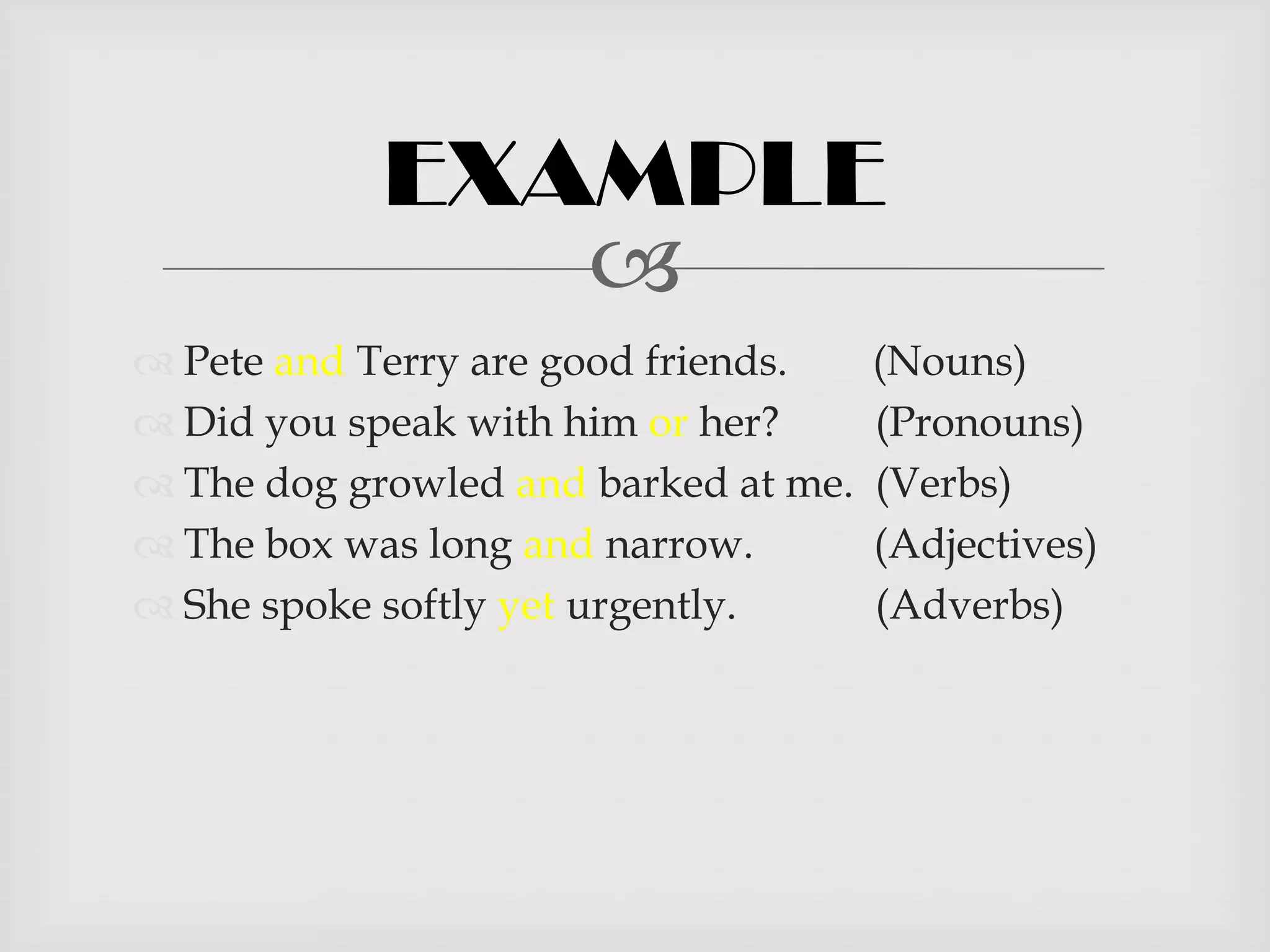 EXAMPLE
               
 Pete and Terry are good friends.    (Nouns)
 Did you speak with him or her?      (Pronouns)
 The dog growled and barked at me.   (Verbs)
 The box was long and narrow.        (Adjectives)
 She spoke softly yet urgently.      (Adverbs)
 