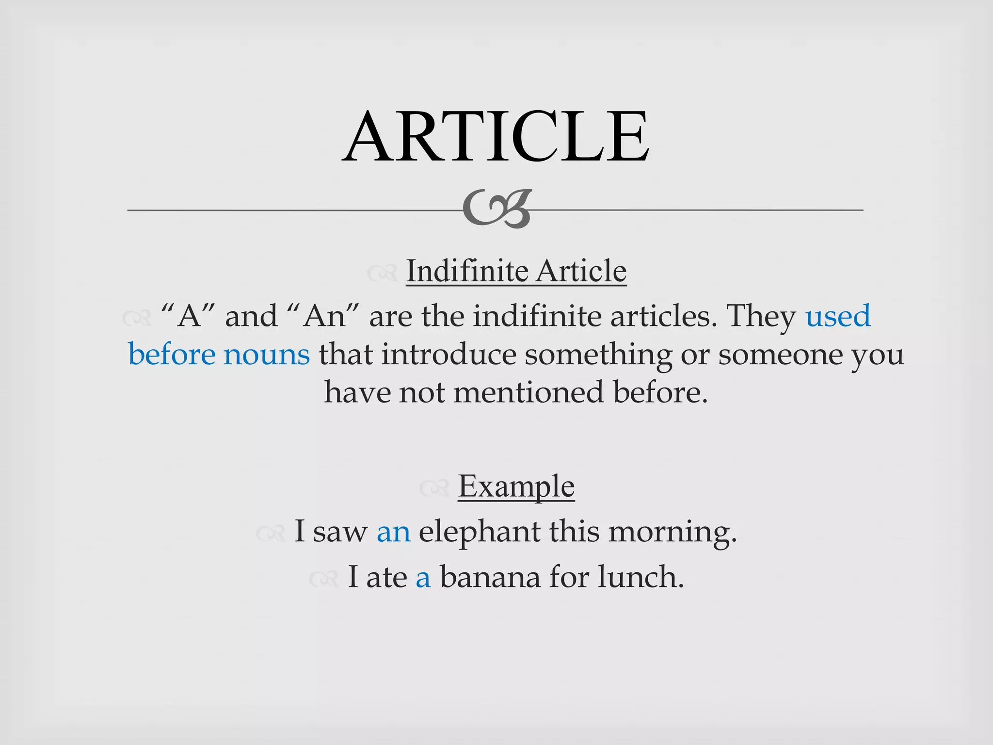 ARTICLE
                
                 Indifinite Article
 “A” and “An” are the indifinite articles. They used
before nouns that introduce something or someone you
              have not mentioned before.

                     Example
          I saw an elephant this morning.
             I ate a banana for lunch.
 